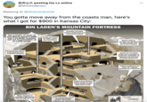 Ut posting his Ls online ... @MrAIAnderson Replying to @PerkinsHammer here's You gotta move away from the coasts man, what I got for $900 in Kansas City: BIN LADEN'S MOUNTAIN FORTRESS Complex Includes offices, bedrooms and communal rooms The complex of caves at Tora Bora is carved 1,150ft into a 13,000ft mountain and can accommodate up to 1,000 people Caves are wired for light, power and ventilation Secret exits to complex are guarded by steel doors and are booby-trapped Hydroelectric power is generated from mountain streams Caves are cut deep inside the mountain to avold the possibility of detection by thermal sensing equipment HEAL Valleys teading to the caves are heavily guarded by milltiamen System of ventilation ducts brings air into caves and provides alternative exits Main entrance is through a 50ft tunnel wide enough fora car 100 miles Arms and ammunition, including Stinger missilies, are stored in lunderground armouries TAJIKISTAN