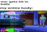 me: gets hit in balls my entire body: