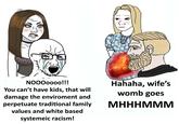 MOMM Hahaha, wife's womb goes NO000000!!! You can't have kids, that will damage the enviroment and perpetuate traditional family МНННМММ values and white based systemeic racism!