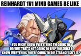 REINHARDT 1V1 MIND GAMES BE LIKE YOU MIGHT KNOW EVERYTHING I'M GOING TO DO! BUT THAT'S NOT GOING TO HELP YOU SINCEI KNOW EVERYTHING YOU'RE GOING TO DO! STRANGE ISN'T IT?