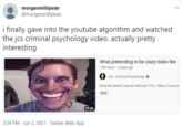 morganmillipede @morganmillipede i finally gave into the youtube algorithm and watched the jcs criminal psychology video. actually pretty interesting What pretending to be crazy looks like 17M views · 4 days ago O JCS - Criminal Psychology Does the demon have an attorney? TCL - https://www.yo New 59:06 3:54 PM - Jun 5, 2021 · Twitter Web App