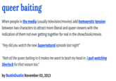 queer baiting When people in the media (usually television/movies) add homoerotic tension between two characters to attract more liberal and queer viewers with the indication of them not ever getting together for real in the show/book/movie. "Hey did you watch the new Supernatural episode last night" "Nah all the queer baiting in it makes me want to bash my head in. I quit watching. Sherlock for that reason too." by BustinDustin November 03, 2013