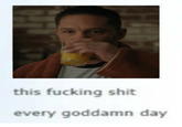 this f------ s--- every goddamn day