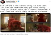 Dean Dobbs @DeanDobbs CGI Clifford is the scariest thing l've ever seen. This isn't like that time they got Sonic wrong. They got Clifford right, but it doesn't feel worth it. Our collective hubris really f----- us this time. 5:26 AM · Jun 30, 2021 · Twitter for iPhone
