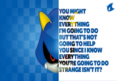 YOU MIGHT KNOW EVERY THING I'M GOING TO DO BUT THAT'S NOT GOING TO HELP YOU SINCE I KNOW EVERYTHING YOU'RE GOING TODO STRANGE ISN'T IT?