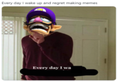 Every day I wake up and regret making memes Every day I wa