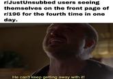 r/JustUnsubbed users seeing themselves on the front page of r/196 for the fourth time in one day. He can't keep getting away with it!