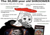 The 30,000 year old SHROOMER lost his keys, likely still in the fridge >cant stop the backwards flow of time >listens to Shpongle unironically believes fungus is an alien species ever-watchful for the >"uhhhhhh" headgnomes tracks reindeer just stares at the wall just to drink their piss for hours experienced eons in a single trip, probably 32 years old irl >ffw rejected by the void >k-k-k-k-kakumba Psychotherapy East &West Alan W Watts