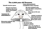 The 4,000 year old Shroomer >hates photosynthetics >metabolizes them anyways Spreads massive spores His mere existence puts fear into hikers everywhere, doesn't care Doesn't even know anything about ego death, just f------ shrooms Only trips on his own toxins "AAAAAA I'M SHROOMING!!!" +10000 revelations about the human \soul, doesn't even know god's name Extremely aesthetic cap, massive lamellae has never even heard of a phallic symbol Shows the duality of eukaryotic life merely by his existence