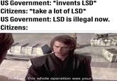 US Government: *invents LSD* Citizens: *take a lot of LSD* US Government: LSD is illegal now. Citizens: Hold on, this whole operation was your idea.