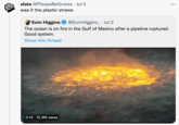 slate @PleaseBeGneiss · Jul 2 ... was it the plastic straws Eoin Higgins @EoinHiggins_ · Jul 2 The ocean is on fire in the Gulf of Mexico after a pipeline ruptured. Good system. Show this thread 0:13 72.2M views