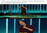 "Oh, you like trains. thats cool. would you by chance like thomas?" You understand you just insulted my entire race of-peoplē? But yes.