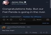 James May @MrJamesMay Congratulations Italy. But our Fiat Panda is going in the river. 22:57 · 11/07/2021 · Twitter for iPhone 仓 1k 1, Share 13 SINGLE COMMENT THREAD VIEW ALL JamesMaysFiatPanda · 39m May Not the river! G Reply 4 4 ...