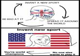INVENT A NEW SPORT BE BAD AT IT SPREAD IT AROUND THE WORLD Invent new sport You're world No one else champions wants to play it