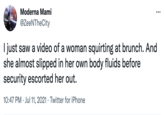 Moderna Mami ... @ZeeNTheCity I just saw a video of a woman squirting at brunch. And she almost slipped in her own body fluids before security escorted her out. 10:47 PM · Jul 11, 2021 · Twitter for iPhone