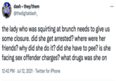 dash • they/them @thedigitaldash •.. the lady who was squirting at brunch needs to give us some closure. did she get arrested? where were her friends? why did she do it? did she have to pee? is she facing sex offender charges? what drugs was she on 12:42 PM · Jul 12, 2021 · Twitter for iPhone