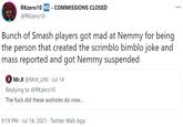Justice for @NemmyArty RKzero10 NG - COMMISSIONS CLOSED @RKzero10 Bunch of Smash players got mad at Nemmy for being the person that created the scrimblo bimblo joke and mass reported and got Nemmy suspended Mr.X @MrX_UNI · Jul 14 Replying to @RKzero10 The f--- did these assholes do now... 9:19 PM · Jul 14, 2021 · Twitter Web App
