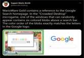 EP Supper Mario Broth @MarioBrothBlog WarioWare Gold contains a reference to the Google Search homepage. In the "Crowded Desktop" microgame, one of the windows that can randomly appear contains six colored blobs above a search bar. The color order of the blobs exactly matches the letters in the Google logo. Google ource: google.com, sereenshot provided by tumbir.oom user "smb3