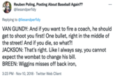 Reuben Poling, Posting About Baseball Again?? @liesandperfidy ... Replying to @liesandperfidy VAN GUNDY: And if you want to fire a coach, he should get to shoot you first! One bullet, right in the middle of the street! And if you die, so what?! JACKSON: That's right. Like l always say, you cannot expect the wombat to change his bill. BREEN: Wiggins misses off back iron, 3:23 PM · Nov 10, 2018 · Twitter Web Client