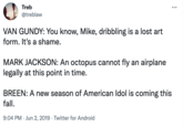 Treb ... @treblaw VAN GUNDY: You know, Mike, dribbling is a lost art form. It's a shame. MARK JACKSON: An octopus cannot fly an airplane legally at this point in time. BREEN: A new season of American Idol is coming this fall. 9:04 PM · Jun 2, 2019 · Twitter for Android