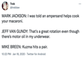 Treb ... @treblaw MARK JACKSON: I was told an ampersand helps cook your macaroni. JEFF VAN GUNDY: That's a great rotation even though there's motor oil in my underwear. MIKE BREEN: Kuzma hits a pair. 10:22 PM · Jan 18, 2020 · Twitter for Android