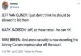 nevona ... @nevona JEFF VAN GUNDY: I just don't think he should be allowed to hit them MARK JACKSON: Jeff, at these rates - he can hit! MIKE BREEN: And arena security is now escorting the Johnny Carson impersonator off the court 11:07 PM · Jul 17, 2021 · Twitter for iPhone