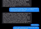 hey dan, I had a great time tonight and thank you for covering the tickets and dinner. i really think you're a great guy but i don't think we'll have a second date. i wish you the best of luck! Yeah that's totally fine. I understand. Could I maybe ask why or what changed your mind? so I checked your astrology chart on Snapchat and saw that you're an aquarius. i haven't really had the best of relationships with them and in the past it's all ended in pain and me being more hurt than before. im sure you're a great guy and you were a sweetheart to me tonight but I don't think it'll work out for us :( Oh okay Can you venmo me $42 for the movies and dinner