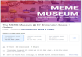 ON ANY МЕМЕ MUSEUM OPENS AUGUST 21ST| CHICAGO, IL The MEME Museum @ 6th Dimension Space + Gallery Public - Hosted by 6th Dimension Space + Gallery Select a date and time THURSDAY, AUG FRIDAY, AUG 28, SATURDAY, AUG 27, 2020 2020 29, 2020 +20 10:00 AM UNK 10:00 AM UNK 10:00 AM UNK 4 9 Went - 89 Interested - 1 Share Thursday, August 27, 2020 at 10:00 AM UNK – 8:00 PM UNK about 10 months ago O 2511 W North Ave, Chicago, IL 60647-5201, United States Show Map