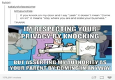 hyton: katalystofawesome: kittypunches: If you knock on my door and I say "yeah" it doesn't mean "Come on in!" it means "stay where you are and state your business." THANK IM RESPECTING YOUR PRIVACY BY KNOCKING BUT ASSERTING MY AUTHORITY AS YOUR PARENT BY-COMING IN ANYWAY 175,291 notes