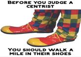 BEFORE YOU JUDGE A CENTRIST YOu SHOULD WALK A MILE IN THEIR SHOES