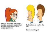 NO00!!!! TEENAGERS DON'T WANT Butthead: eh, can you like shut up? MINDLESS GROSS OUT HUMOR!!! THEY WANT INCLUSIVE STORIES ABOUT GENDER IDENTITY!!!!!!! Beavis: ehehehe yeah