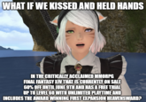 WHAT IF WE KISSED AND HELD HANDS IN THE CRITICALLY ACCLAIMED MMORPG FINAL FANTASY XIV THAT IS CURRENTLY ON SALE 60% OFF UNTIL JUNE 9TH AND HAS A FREE TRIAL UP TO LEVEL 60 WITH UNLIMITED PLAYTIME AND INCLUDES THE AWARD WINNING FIRST EXPANSION HEAVENSWARD?