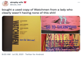 atrophy wife @zuza_real ... bought a used copy of Watchmen from a lady who clearly wasn't having none of this s---! ALAN MOORE writer DAVE GIBBONS illustrator/letterer GO TO-THERAPYI!I! JOHN HIGGINS colorist Watchmen created by Alan Moore and Dave Gibbons Hao of all more like "white men". ook Say what you want about George W. Bush and his tactics buk tha Trag war was justified. People who claim the invasi was ah act of inherent and sustained evil are wrong America has the right to stop u ahroad and helo out tesser countries n order to 8:00 AM · Jul 25, 2021 · Twitter for Android WATCHMEN
