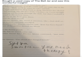 Bought a used copy of The Bell Jar and saw this wonderful insight! ver go uCAV Ut we ve tried them, to0" lingered a minute, as if she could sniff out some clue in the he said, "Well, we'll do what we can," and left. he light and tried to drop back to sleep, but Joan's face floated Land smiling, like the face of the Cheshire cat. I even thought rustling and hushing through the dark, but then I realized it wind in the asylum trees.... oke me in the frost-gray dawn. ened the door myself. Doctor Quinn. She stood at attention, like a frail drill ser- hes seemed curiously smudged. should know," Doctor Quinn said. "Joan has been found." use of the passive slowed my blood. y the frozen ponds. .. ." uth, but no words came out. erlies found her," Doctor Quinn continued, "just now, tor Quinn. "I'm afraid she's hanged herself." Śweette ono you need nerh thempy!