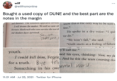 wilf ... @willfromonline Bought a used copy of DUNE and the best part are the notes in the margin and dimmer. The solution appeared obviou know this is the only way to be sure c is I will drown the maker. We will see now wh line. He spoke in a dry voice: "I quii Kwisatz Haderach who can survive the test th end Mothers have survived. So. uh. THAT just we do." "We won't fail," she said. "Guilt starts as a feeling of failure 011 1 ey'll call me." youth. I could kill him, Fenrir And he felt the tears coursing do sed his eyes, thinking: Now, my fa for a truth. 8ye teli Something in his ow brmal world. 11:01 AM · Jul 25, 2021 · Twitter for iPhone