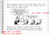 The only good thing I can think about the first day of school is that some of the teachers are hew and so you can slide a little. GREG HEFFLEY WOULD YOU PLEASE COME TO THE BOARD AND DO THIS PROBLEM? so true i think NO SPEECH ENGLISH. Anyway the teacher is almost done with the seating chart and I think I wrote enough in this book to keep Mom off Mow do i rotate fext in ms paint back for today. my