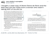 mary shelley's ozymegdias @ozymegdias ... I bought a used copy of Notre Dame de Paris and the best part are the notes from a woman who wasn't taking ANY of his s--- lol giow, uiere was one WIlICII seemeu even moIe absorbedu than all the others in contemplating the dancer. It was a man's face, austere, calm, sombre. This man, whose clothes were concealed by the crowd around him, did not look more than 35 years old; yet he was bald; at his temples he had scarcely more than a few scanty tufts of hair already grey; his broad, high forehead was beginning to be furrowed with wrinkles; but in his deep-set eyes shone an extra- ordinary youthfulness, ardent vitality, intense passion. He never took his eyes off the gypsy girl, and while the wild 16-7? year-old danced and leaped about to the delight private reverie seemed to become more and more sombre. From time to time a smile and a sigh met on his lips, but the II CLAUDE FROLLO TRUST FUND BABY CLAUDE FROLLO was indeed not one of the common herd. all, his He belonged to one of those families of middle rank which, in the impertinent language of the last century, were called indifferently upper bourgeoisie or minor no- smile revealed more pain than the sigh. Out of breath, the girl stopped at last, and the people ap- plauded her warmly. 'Djali,' said the girl. L:1:. TLin famil.. hadinbanind fua ha huntha. Daalat NOTRE-DAME DE PARIS (OXFORD WORLD'S CLAS. Then Gringoire saw a pretty little white she-goat come up, nimble, lively, glossy, with gilded horns, gilded hooves, a gilded collar; he had not noticed it before, for it had re- mained crouching up till then on a corner of the carpet, watching its mistress dance. 'Djali,' said the dancer, 'now it's your turn.' And as she sat down, she gracefully held out her tam- bourine to the goat. forward, that chest always heaving with sighs? What se- cret thoughts brought such a bitter smile to his lips at the same moment as his frowning brows came closer together like two bulls about to fight? Why were his remaining hairs already grey? What was that inner fire which sometimes flashed in his eyes, so much so that they looked like holes pierced in a furnace wall? These symptoms of some violent moral preoccupation had reached a particularly high degee of intensity by the 4 hrs 59 mins left in chapter 16% time of our story. More than once a chorister, finding him 12:39 PM · Jul 25, 2021 from Manhattan, NY · Twitter for iPad
