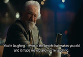 You're laughing. I went to the beach that makes you old and it made me old and you're laughing.