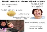 Reddit jokes that always kill starterpack I'm not crying, you're crying/ who's cutting Not my proudest fap onions Reddit server = potato Nokia strong League of legends/ emojis = bad That escalated quickly That's enough Reddit for today made with mematic