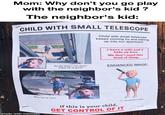 GET CONTROL OF IT CHILD WITH SMALL TELESCOPE Mom: Why don't you go play with the neighbor's kid ? The neighbor's kid: Child with small telescope keeps coming by and staring up into our apartment I have a wife and 2 kids up here. We don't need this kind of thing. ENHANCED IMAGE: By the time I run down there he is gone What has he seen A.I. Generated Image If this is your child, made with mematic