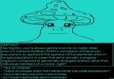 SHITAKO: Hey big bro, you're always gonna love me no matter what, even if I interpret Godfrey-Smith's conception of Darwinian populations as applied to the question of fundamental units in fungal populations to mean that we're actually a singular organism composed of genetically divergent entities rather than individual members of a colony, right? > "YES, OF COURSE!" > "THIS IS SO WRONG. DOES THAT MEAN WE'RE THE SAME MUSHROOM?" > TOUCH HER NUCLEUS WITH YOUR HYPHAE > SAY SOMETHING DUMB ABOUT RHIZOMES SEONG