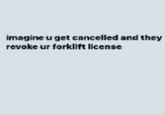 imagine u get cancelled and they revoke ur forklift license