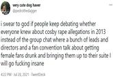 very cute dog haver @pedrothedagger i swear to god if people keep debating whether everyone knew about cosby r--- allegations in 2013 instead of the group chat where a bunch of leads and directors and a fan convention talk about getting female fans drunk and bringing them up to their suite I will go f------ insane 4:22 PM · Jul 28, 2021 · TweetDeck