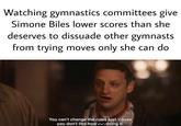 Watching gymnastics committees give Simone Biles lower scores than she deserves to dissuade other gymnasts from trying moves only she can do You can't change the rules just 'cause you don't like how she's doing it.