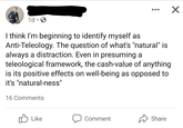 1d • O I think I'm beginning to identify myself as Anti-Teleology. The question of what's "natural" is always a distraction. Even in presuming a teleological framework, the cash-value of anything is its positive effects on well-being as opposed to it's "natural-ness" 16 Comments Like לו Comment Share