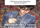 What is your favorite bjork song?? Do LLook Like I Listen To F------ Bilowjobnk