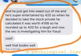 Tan bere for and he just got into weed cuz of me and he's super entertained by 420 so when he decided to take the stock private he calculated it was worth 419$ so he rounded up to 420 for a laugh and now the sec is investigating him for fraud cool! well that bodes well THU 3:51 PM A pathological liar