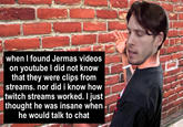 when I found Jermas videos on youtube I did not know that they were clips from streams. nor did i know how twitch streams worked. I just thought he was insane when he would talk to chat