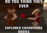 DO YOU THINK THEY EVER EXPLORED EACHOTHERS BODIES