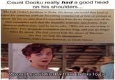 Count Dooku really had a good head on his shoulders... The Jedi Order's problem is Yoda. No being can wield that kind of power for centuries without becoming complacent at best or corrupt at worst. He has no idea that it's overtaken him; he no longer sees all the little cumulative evils that the Republic tolerates and fosters, from slavery to endless wars, and he never asks, "Why are we not acting to stop this?" Live alongside corruption for too long, and you no longer notice the stench. The Jedi cannot help the slaves of Tatooine, but they can help the slavemasters. DOOKU, Yoda's former Padawan, to Darth Sidious solid_snark Wow, I can't find a flaw in his logic